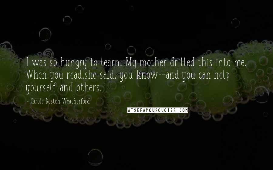 Carole Boston Weatherford Quotes: I was so hungry to learn. My mother drilled this into me. When you read,she said, you know--and you can help yourself and others.