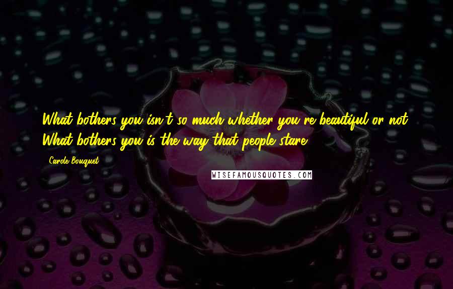 Carole Bouquet Quotes: What bothers you isn't so much whether you're beautiful or not. What bothers you is the way that people stare.