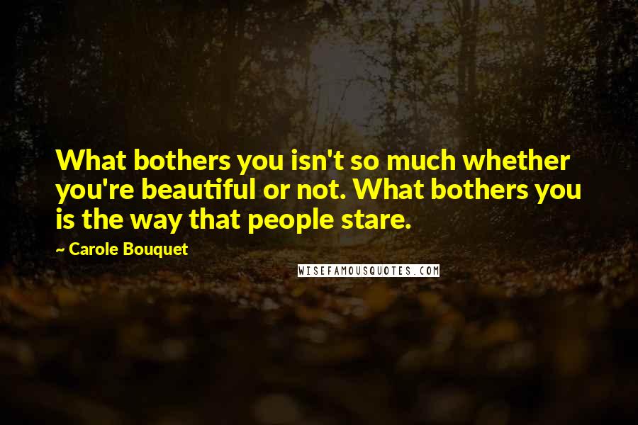 Carole Bouquet Quotes: What bothers you isn't so much whether you're beautiful or not. What bothers you is the way that people stare.