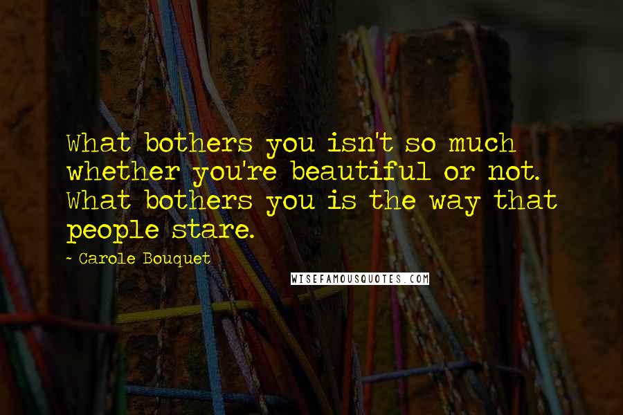 Carole Bouquet Quotes: What bothers you isn't so much whether you're beautiful or not. What bothers you is the way that people stare.