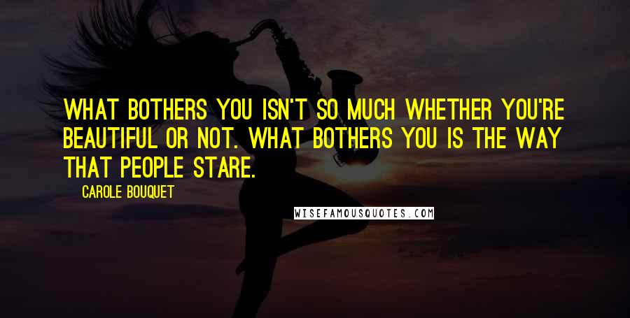 Carole Bouquet Quotes: What bothers you isn't so much whether you're beautiful or not. What bothers you is the way that people stare.