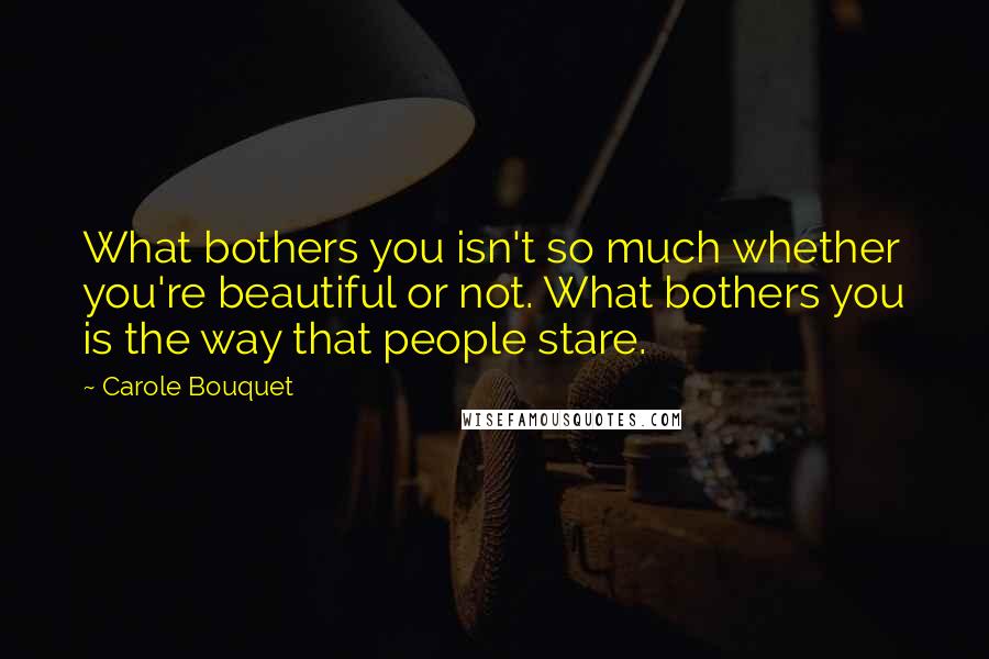 Carole Bouquet Quotes: What bothers you isn't so much whether you're beautiful or not. What bothers you is the way that people stare.