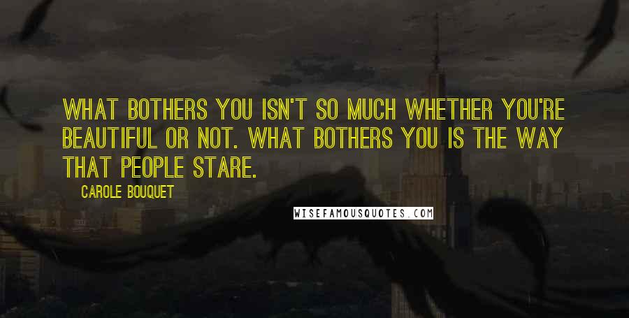 Carole Bouquet Quotes: What bothers you isn't so much whether you're beautiful or not. What bothers you is the way that people stare.