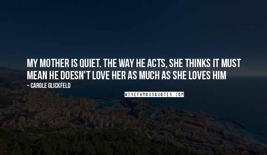 Carole Glickfeld Quotes: My mother is quiet. The way he acts, she thinks it must mean he doesn't love her as much as she loves him