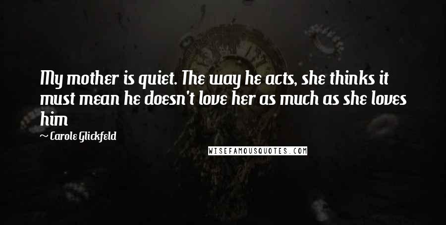 Carole Glickfeld Quotes: My mother is quiet. The way he acts, she thinks it must mean he doesn't love her as much as she loves him