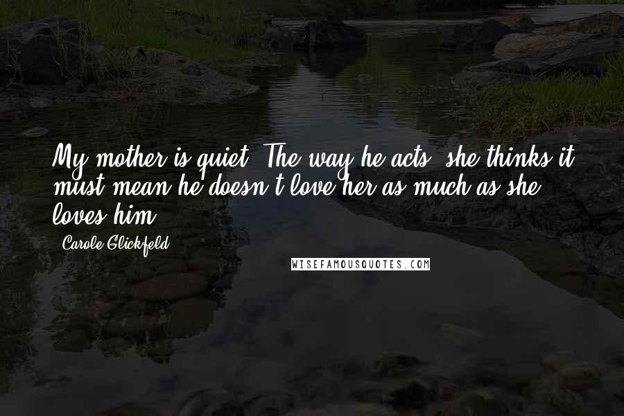 Carole Glickfeld Quotes: My mother is quiet. The way he acts, she thinks it must mean he doesn't love her as much as she loves him