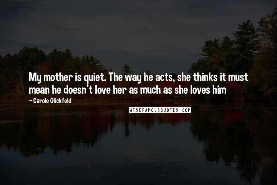 Carole Glickfeld Quotes: My mother is quiet. The way he acts, she thinks it must mean he doesn't love her as much as she loves him