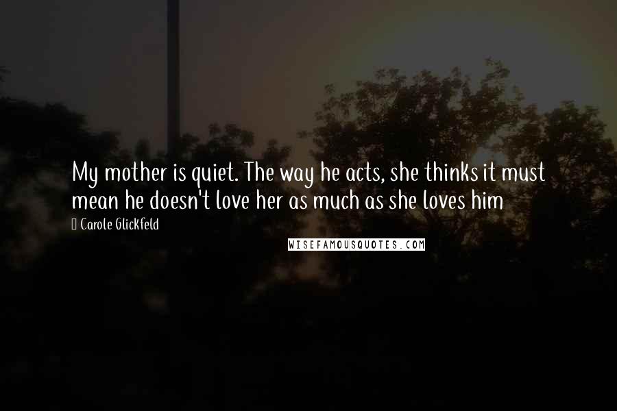 Carole Glickfeld Quotes: My mother is quiet. The way he acts, she thinks it must mean he doesn't love her as much as she loves him