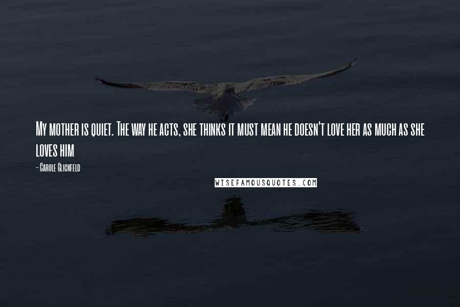 Carole Glickfeld Quotes: My mother is quiet. The way he acts, she thinks it must mean he doesn't love her as much as she loves him