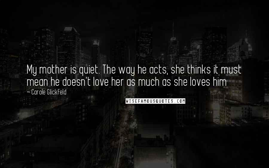 Carole Glickfeld Quotes: My mother is quiet. The way he acts, she thinks it must mean he doesn't love her as much as she loves him