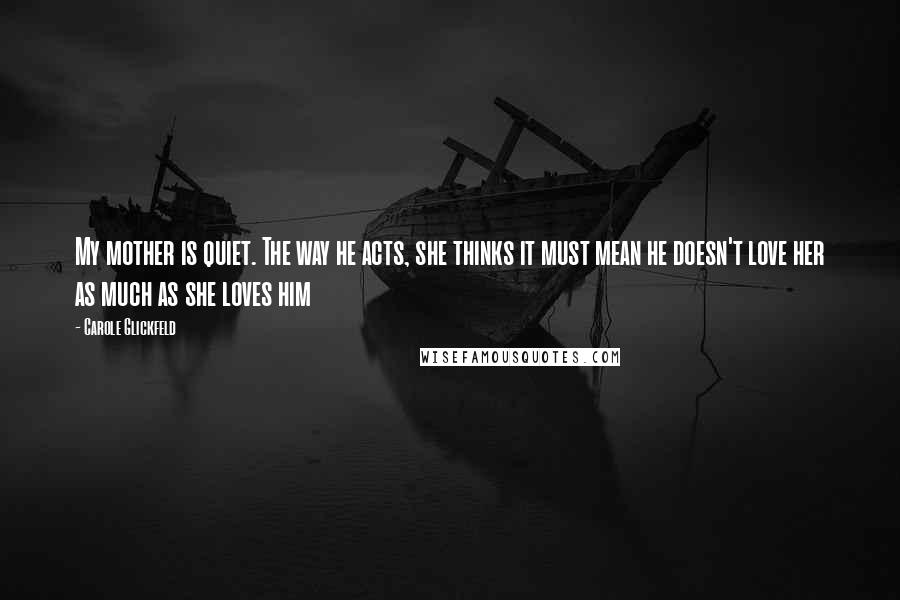 Carole Glickfeld Quotes: My mother is quiet. The way he acts, she thinks it must mean he doesn't love her as much as she loves him