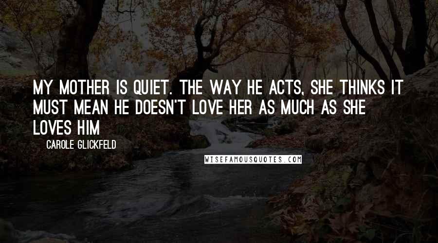 Carole Glickfeld Quotes: My mother is quiet. The way he acts, she thinks it must mean he doesn't love her as much as she loves him