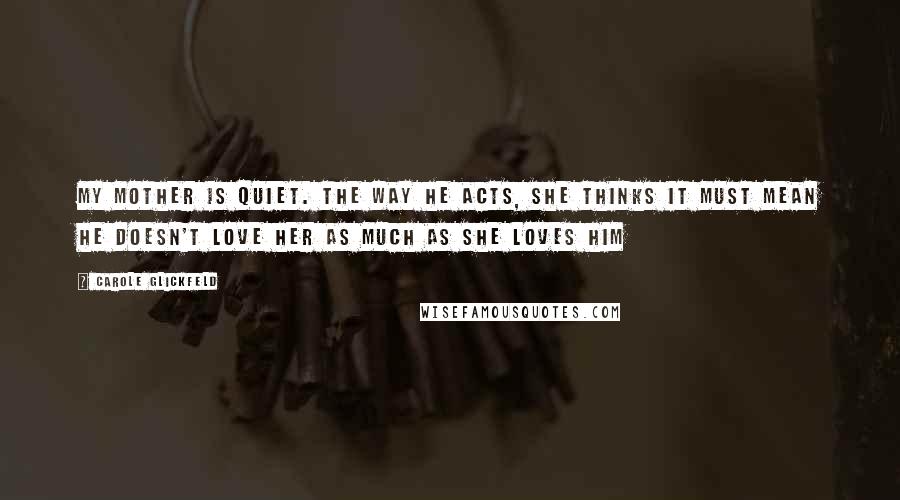 Carole Glickfeld Quotes: My mother is quiet. The way he acts, she thinks it must mean he doesn't love her as much as she loves him