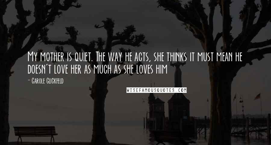 Carole Glickfeld Quotes: My mother is quiet. The way he acts, she thinks it must mean he doesn't love her as much as she loves him