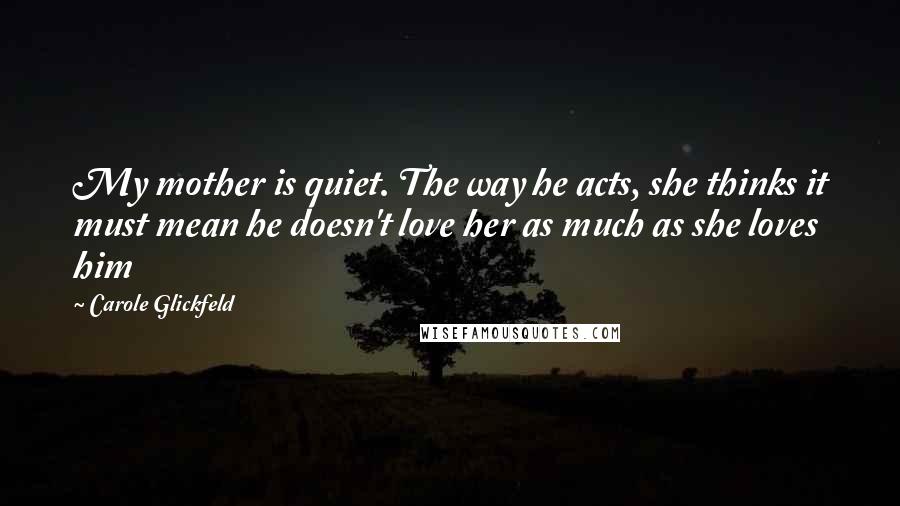 Carole Glickfeld Quotes: My mother is quiet. The way he acts, she thinks it must mean he doesn't love her as much as she loves him