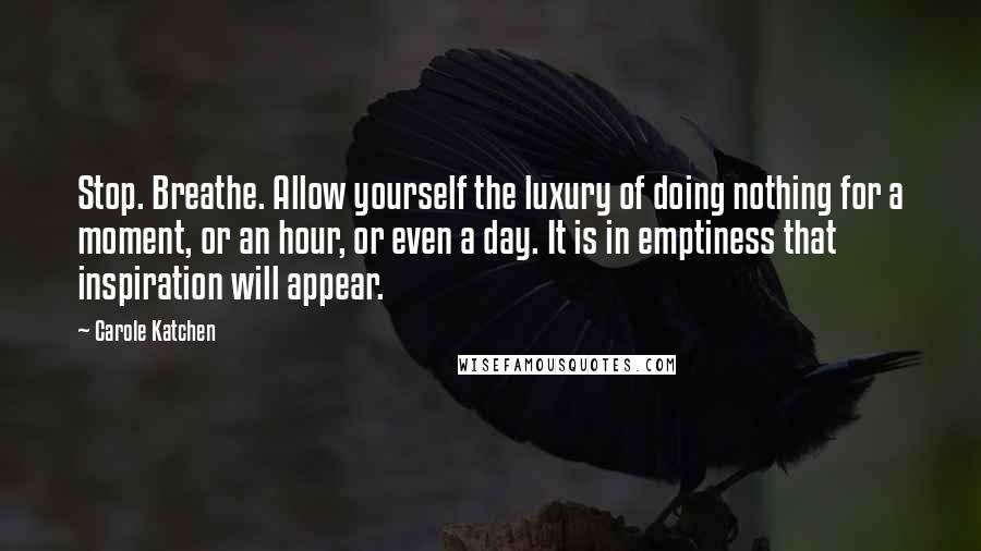 Carole Katchen Quotes: Stop. Breathe. Allow yourself the luxury of doing nothing for a moment, or an hour, or even a day. It is in emptiness that inspiration will appear.