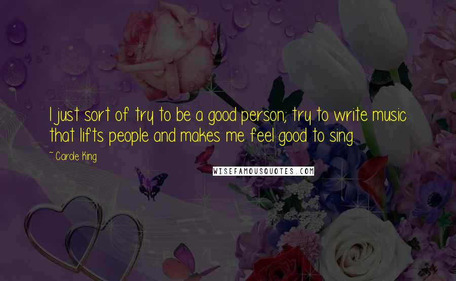 Carole King Quotes: I just sort of try to be a good person; try to write music that lifts people and makes me feel good to sing.