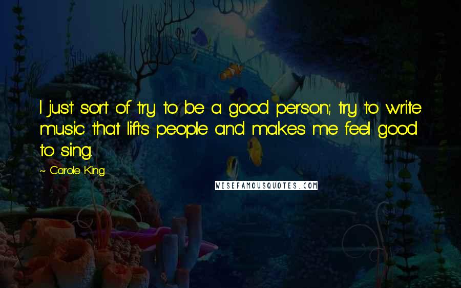 Carole King Quotes: I just sort of try to be a good person; try to write music that lifts people and makes me feel good to sing.