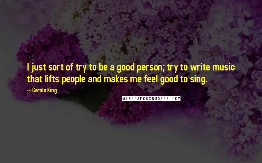 Carole King Quotes: I just sort of try to be a good person; try to write music that lifts people and makes me feel good to sing.