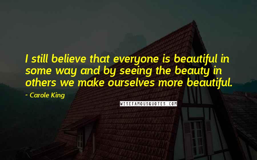 Carole King Quotes: I still believe that everyone is beautiful in some way and by seeing the beauty in others we make ourselves more beautiful.