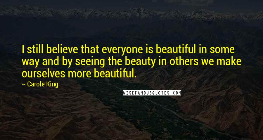 Carole King Quotes: I still believe that everyone is beautiful in some way and by seeing the beauty in others we make ourselves more beautiful.