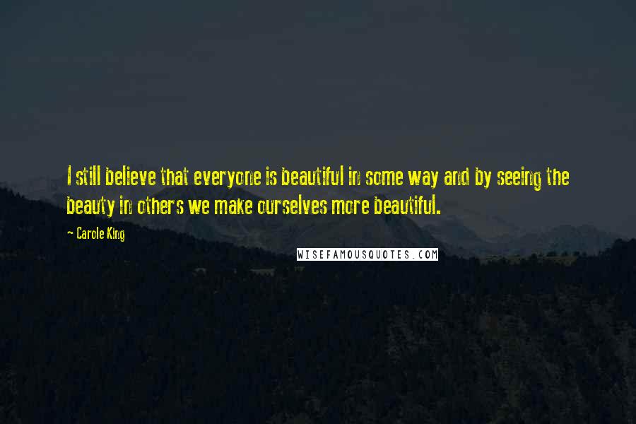 Carole King Quotes: I still believe that everyone is beautiful in some way and by seeing the beauty in others we make ourselves more beautiful.