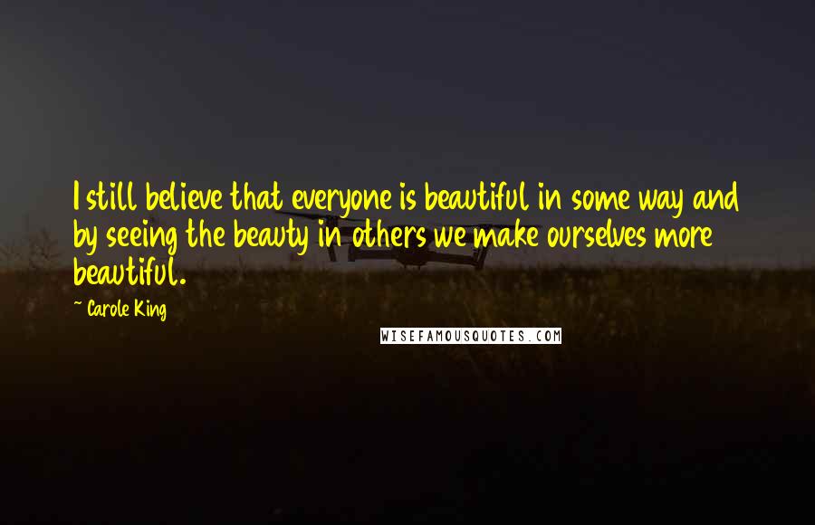 Carole King Quotes: I still believe that everyone is beautiful in some way and by seeing the beauty in others we make ourselves more beautiful.