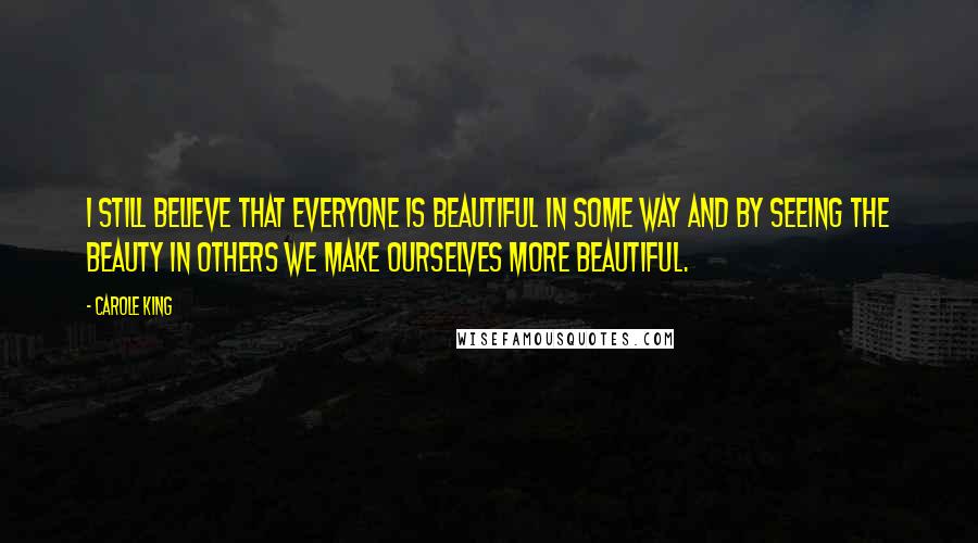 Carole King Quotes: I still believe that everyone is beautiful in some way and by seeing the beauty in others we make ourselves more beautiful.