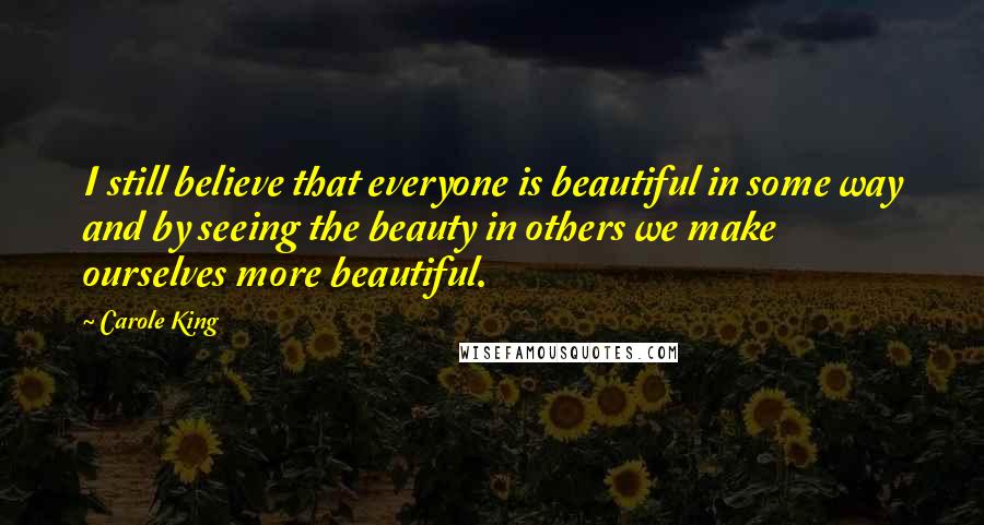 Carole King Quotes: I still believe that everyone is beautiful in some way and by seeing the beauty in others we make ourselves more beautiful.