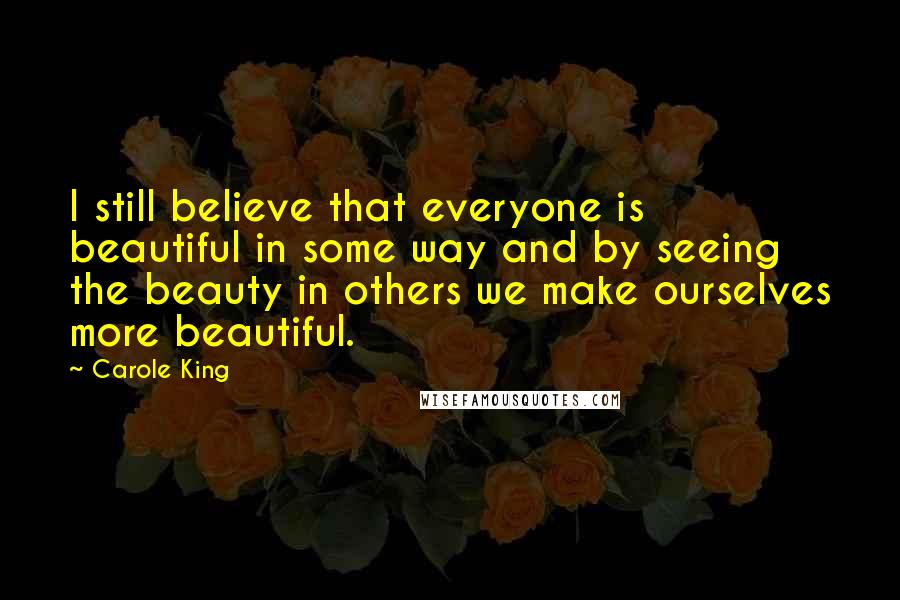 Carole King Quotes: I still believe that everyone is beautiful in some way and by seeing the beauty in others we make ourselves more beautiful.