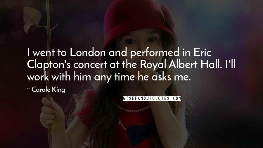 Carole King Quotes: I went to London and performed in Eric Clapton's concert at the Royal Albert Hall. I'll work with him any time he asks me.