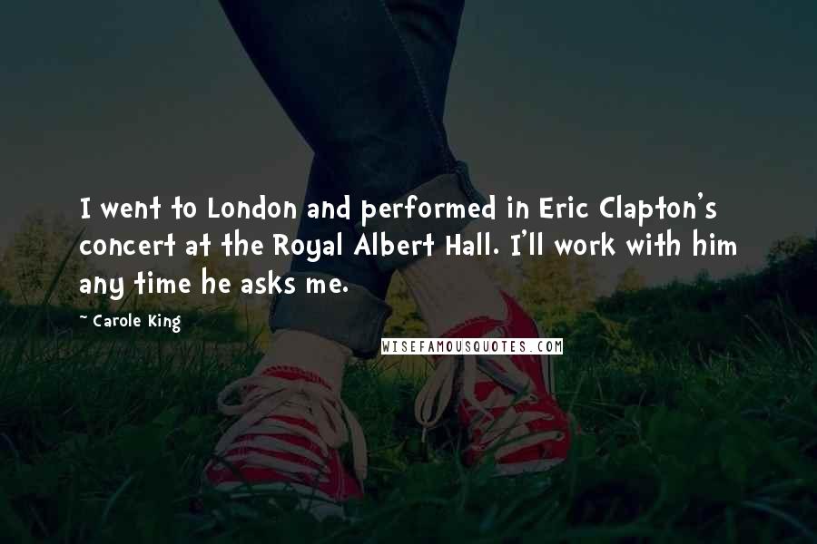 Carole King Quotes: I went to London and performed in Eric Clapton's concert at the Royal Albert Hall. I'll work with him any time he asks me.