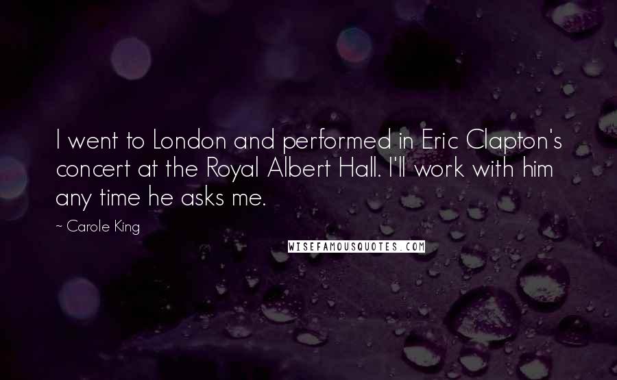 Carole King Quotes: I went to London and performed in Eric Clapton's concert at the Royal Albert Hall. I'll work with him any time he asks me.