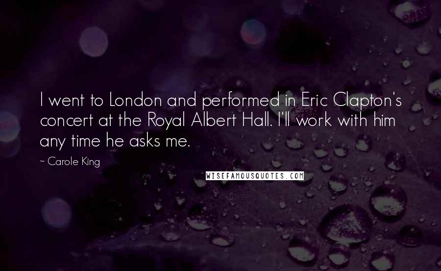 Carole King Quotes: I went to London and performed in Eric Clapton's concert at the Royal Albert Hall. I'll work with him any time he asks me.