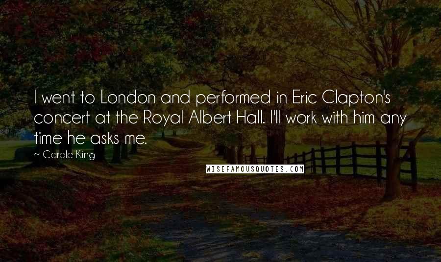 Carole King Quotes: I went to London and performed in Eric Clapton's concert at the Royal Albert Hall. I'll work with him any time he asks me.