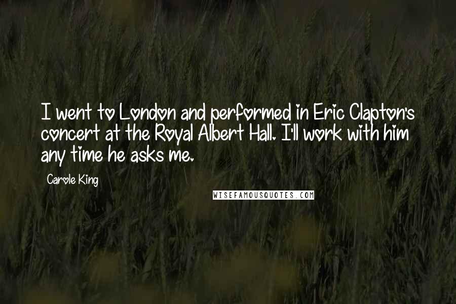 Carole King Quotes: I went to London and performed in Eric Clapton's concert at the Royal Albert Hall. I'll work with him any time he asks me.