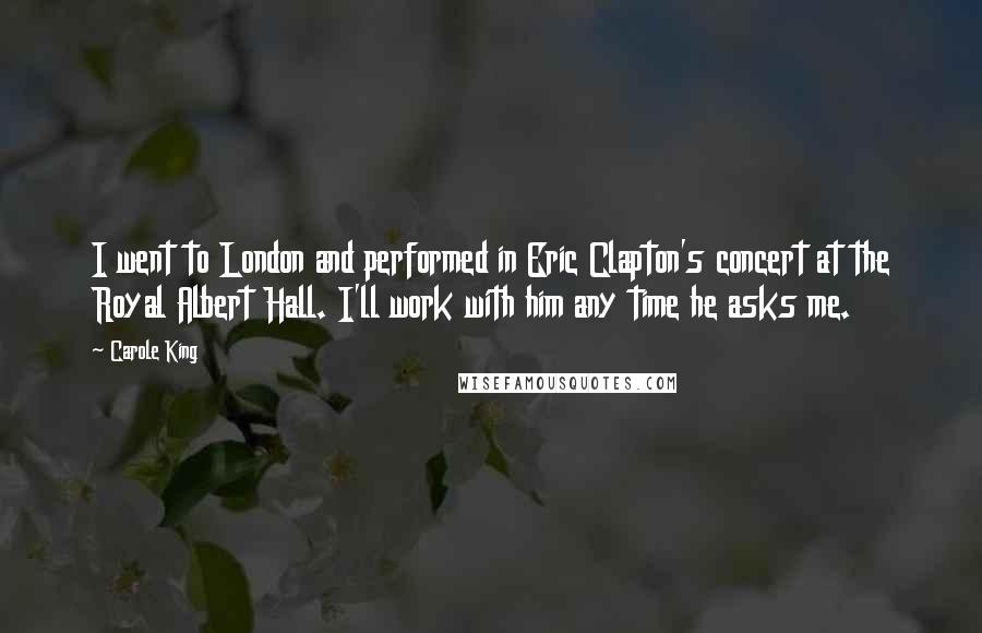 Carole King Quotes: I went to London and performed in Eric Clapton's concert at the Royal Albert Hall. I'll work with him any time he asks me.