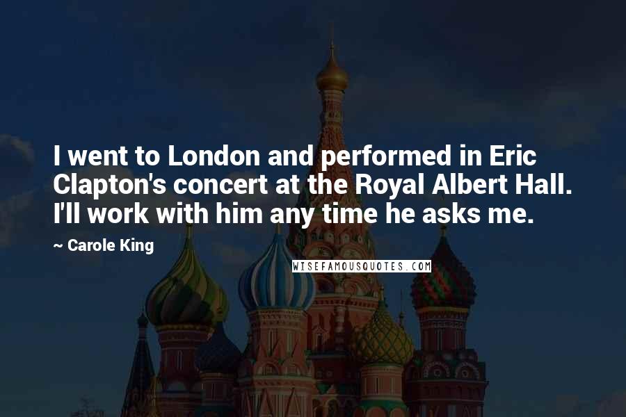 Carole King Quotes: I went to London and performed in Eric Clapton's concert at the Royal Albert Hall. I'll work with him any time he asks me.