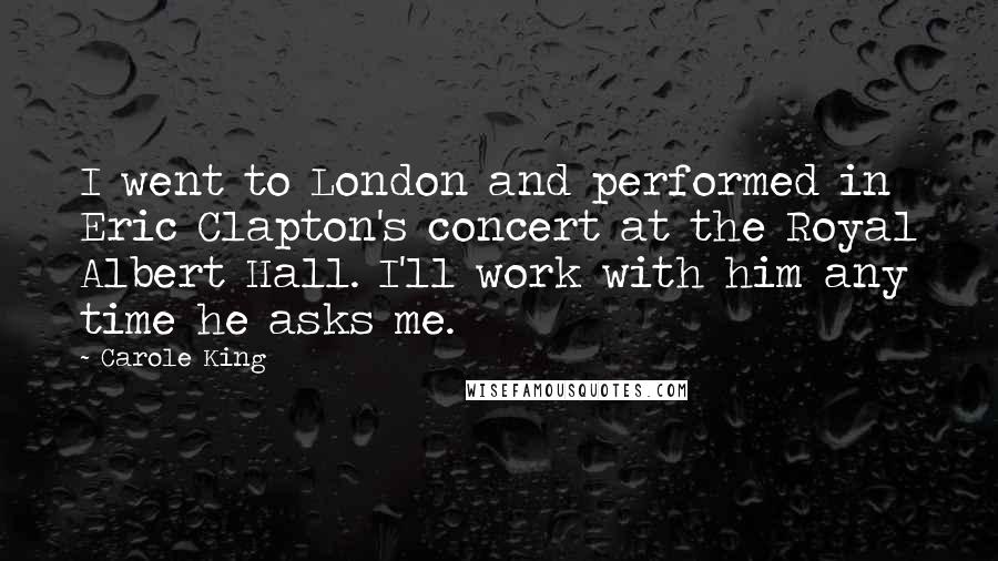 Carole King Quotes: I went to London and performed in Eric Clapton's concert at the Royal Albert Hall. I'll work with him any time he asks me.