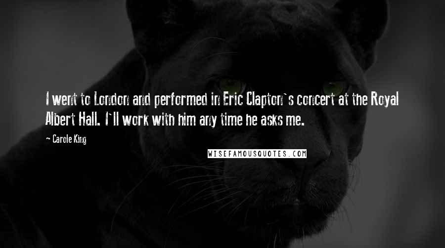 Carole King Quotes: I went to London and performed in Eric Clapton's concert at the Royal Albert Hall. I'll work with him any time he asks me.