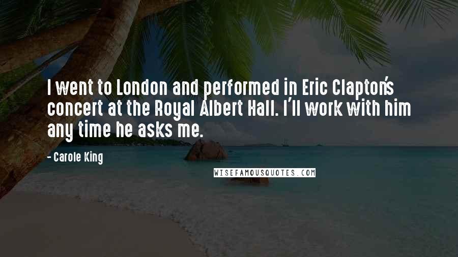 Carole King Quotes: I went to London and performed in Eric Clapton's concert at the Royal Albert Hall. I'll work with him any time he asks me.