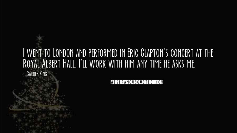 Carole King Quotes: I went to London and performed in Eric Clapton's concert at the Royal Albert Hall. I'll work with him any time he asks me.