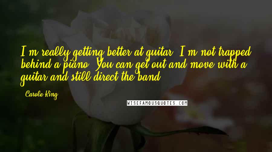 Carole King Quotes: I'm really getting better at guitar. I'm not trapped behind a piano. You can get out and move with a guitar and still direct the band.