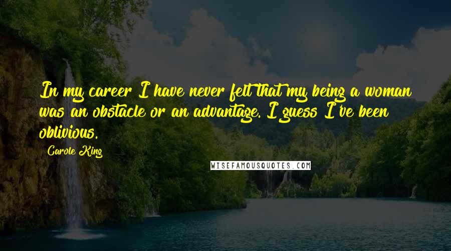 Carole King Quotes: In my career I have never felt that my being a woman was an obstacle or an advantage. I guess I've been oblivious.