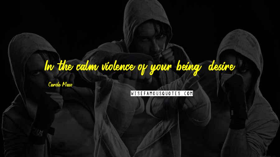 Carole Maso Quotes: In the calm violence of your being, desire.