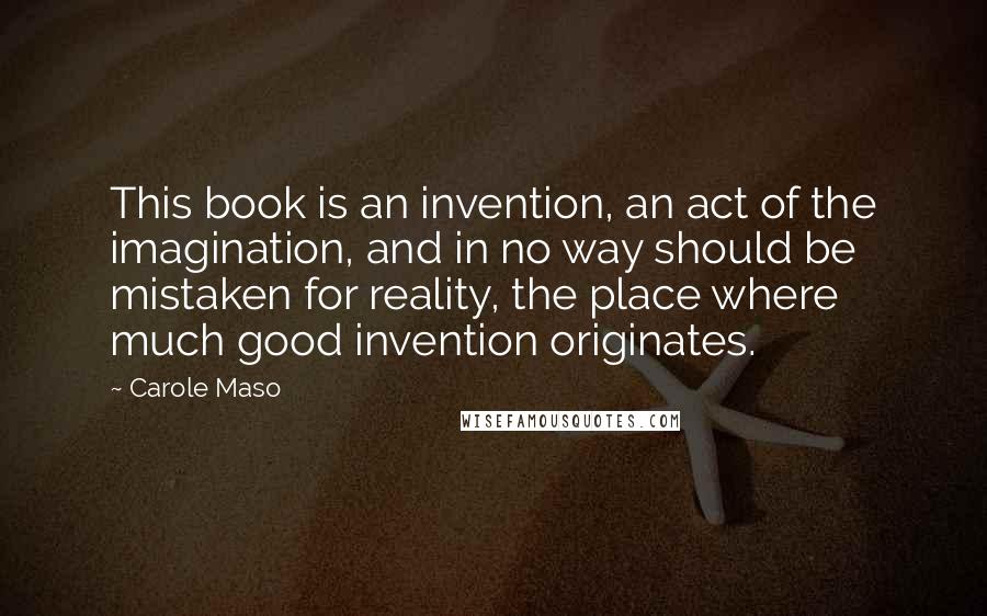 Carole Maso Quotes: This book is an invention, an act of the imagination, and in no way should be mistaken for reality, the place where much good invention originates.