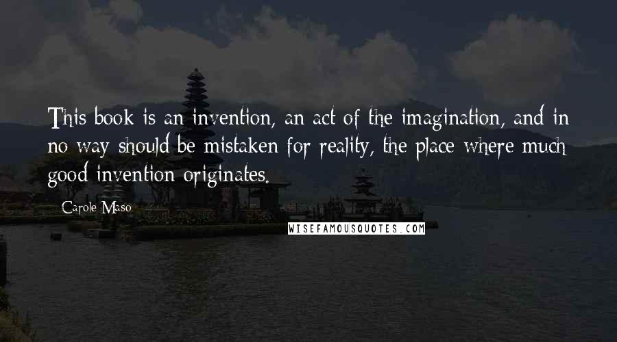 Carole Maso Quotes: This book is an invention, an act of the imagination, and in no way should be mistaken for reality, the place where much good invention originates.