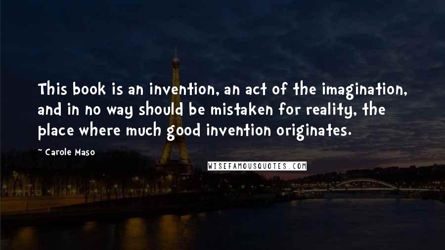 Carole Maso Quotes: This book is an invention, an act of the imagination, and in no way should be mistaken for reality, the place where much good invention originates.
