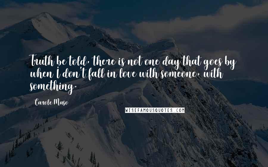 Carole Maso Quotes: Truth be told, there is not one day that goes by when I don't fall in love with someone, with something.