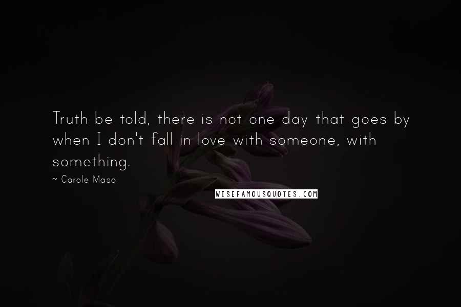 Carole Maso Quotes: Truth be told, there is not one day that goes by when I don't fall in love with someone, with something.